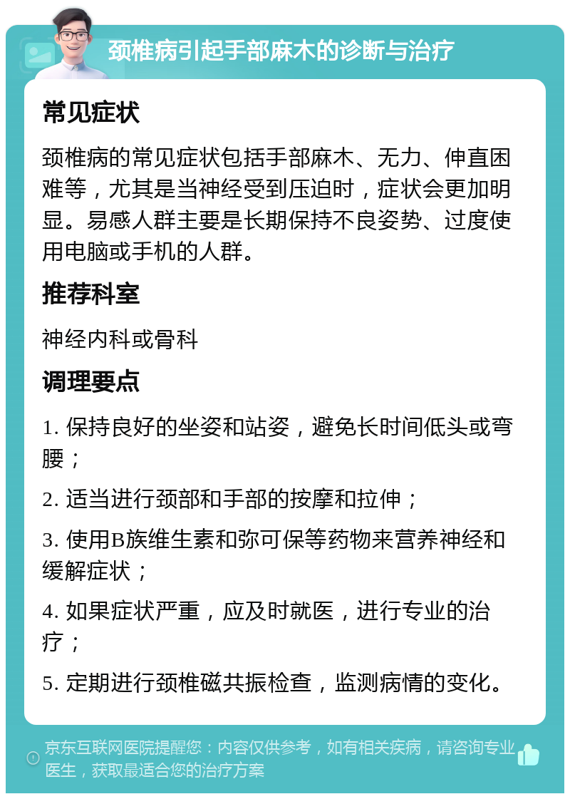 颈椎病引起手部麻木的诊断与治疗 常见症状 颈椎病的常见症状包括手部麻木、无力、伸直困难等，尤其是当神经受到压迫时，症状会更加明显。易感人群主要是长期保持不良姿势、过度使用电脑或手机的人群。 推荐科室 神经内科或骨科 调理要点 1. 保持良好的坐姿和站姿，避免长时间低头或弯腰； 2. 适当进行颈部和手部的按摩和拉伸； 3. 使用B族维生素和弥可保等药物来营养神经和缓解症状； 4. 如果症状严重，应及时就医，进行专业的治疗； 5. 定期进行颈椎磁共振检查，监测病情的变化。