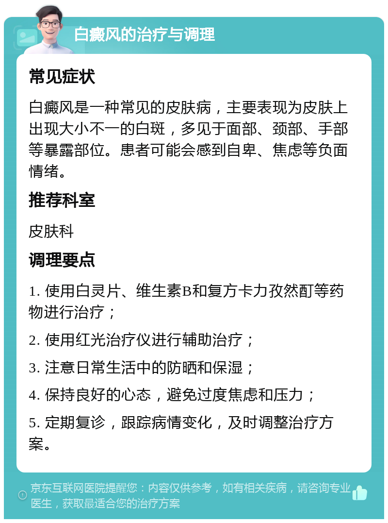 白癜风的治疗与调理 常见症状 白癜风是一种常见的皮肤病，主要表现为皮肤上出现大小不一的白斑，多见于面部、颈部、手部等暴露部位。患者可能会感到自卑、焦虑等负面情绪。 推荐科室 皮肤科 调理要点 1. 使用白灵片、维生素B和复方卡力孜然酊等药物进行治疗； 2. 使用红光治疗仪进行辅助治疗； 3. 注意日常生活中的防晒和保湿； 4. 保持良好的心态，避免过度焦虑和压力； 5. 定期复诊，跟踪病情变化，及时调整治疗方案。