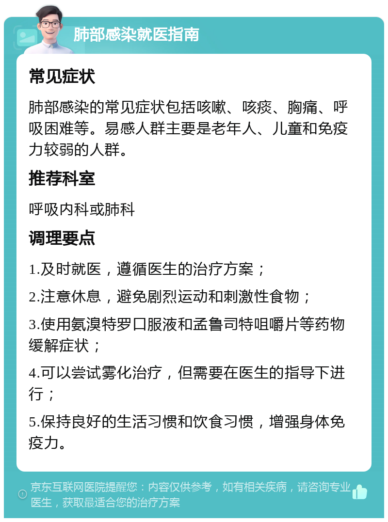 肺部感染就医指南 常见症状 肺部感染的常见症状包括咳嗽、咳痰、胸痛、呼吸困难等。易感人群主要是老年人、儿童和免疫力较弱的人群。 推荐科室 呼吸内科或肺科 调理要点 1.及时就医，遵循医生的治疗方案； 2.注意休息，避免剧烈运动和刺激性食物； 3.使用氨溴特罗口服液和孟鲁司特咀嚼片等药物缓解症状； 4.可以尝试雾化治疗，但需要在医生的指导下进行； 5.保持良好的生活习惯和饮食习惯，增强身体免疫力。