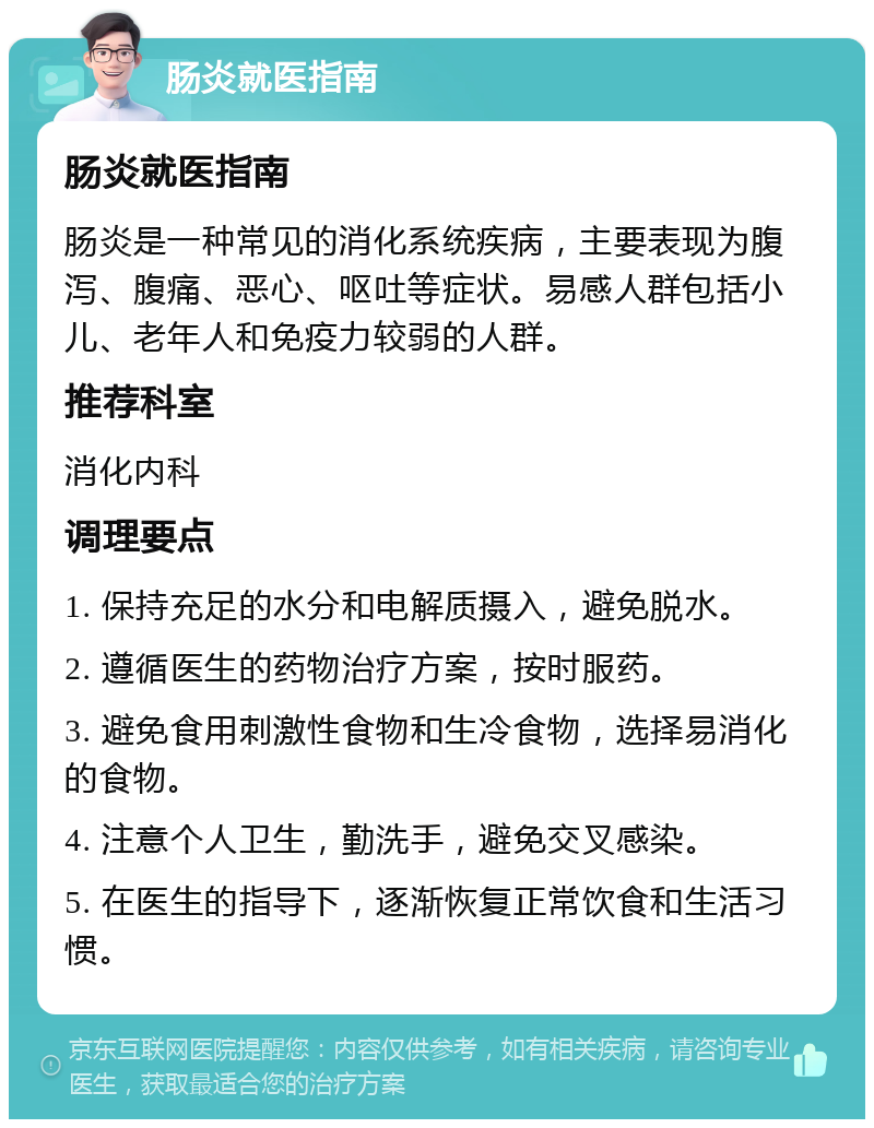 肠炎就医指南 肠炎就医指南 肠炎是一种常见的消化系统疾病，主要表现为腹泻、腹痛、恶心、呕吐等症状。易感人群包括小儿、老年人和免疫力较弱的人群。 推荐科室 消化内科 调理要点 1. 保持充足的水分和电解质摄入，避免脱水。 2. 遵循医生的药物治疗方案，按时服药。 3. 避免食用刺激性食物和生冷食物，选择易消化的食物。 4. 注意个人卫生，勤洗手，避免交叉感染。 5. 在医生的指导下，逐渐恢复正常饮食和生活习惯。