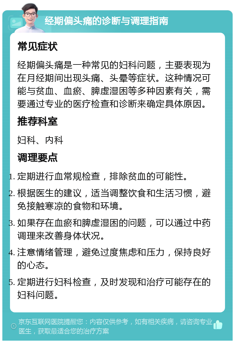 经期偏头痛的诊断与调理指南 常见症状 经期偏头痛是一种常见的妇科问题，主要表现为在月经期间出现头痛、头晕等症状。这种情况可能与贫血、血瘀、脾虚湿困等多种因素有关，需要通过专业的医疗检查和诊断来确定具体原因。 推荐科室 妇科、内科 调理要点 定期进行血常规检查，排除贫血的可能性。 根据医生的建议，适当调整饮食和生活习惯，避免接触寒凉的食物和环境。 如果存在血瘀和脾虚湿困的问题，可以通过中药调理来改善身体状况。 注意情绪管理，避免过度焦虑和压力，保持良好的心态。 定期进行妇科检查，及时发现和治疗可能存在的妇科问题。