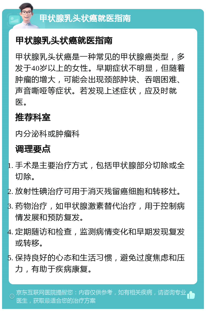 甲状腺乳头状癌就医指南 甲状腺乳头状癌就医指南 甲状腺乳头状癌是一种常见的甲状腺癌类型，多发于40岁以上的女性。早期症状不明显，但随着肿瘤的增大，可能会出现颈部肿块、吞咽困难、声音嘶哑等症状。若发现上述症状，应及时就医。 推荐科室 内分泌科或肿瘤科 调理要点 手术是主要治疗方式，包括甲状腺部分切除或全切除。 放射性碘治疗可用于消灭残留癌细胞和转移灶。 药物治疗，如甲状腺激素替代治疗，用于控制病情发展和预防复发。 定期随访和检查，监测病情变化和早期发现复发或转移。 保持良好的心态和生活习惯，避免过度焦虑和压力，有助于疾病康复。