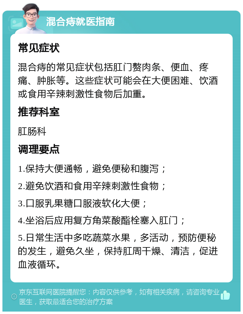 混合痔就医指南 常见症状 混合痔的常见症状包括肛门赘肉条、便血、疼痛、肿胀等。这些症状可能会在大便困难、饮酒或食用辛辣刺激性食物后加重。 推荐科室 肛肠科 调理要点 1.保持大便通畅，避免便秘和腹泻； 2.避免饮酒和食用辛辣刺激性食物； 3.口服乳果糖口服液软化大便； 4.坐浴后应用复方角菜酸酯栓塞入肛门； 5.日常生活中多吃蔬菜水果，多活动，预防便秘的发生，避免久坐，保持肛周干燥、清洁，促进血液循环。