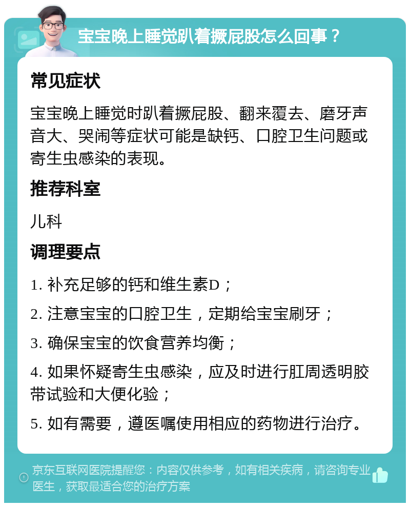 宝宝晚上睡觉趴着撅屁股怎么回事？ 常见症状 宝宝晚上睡觉时趴着撅屁股、翻来覆去、磨牙声音大、哭闹等症状可能是缺钙、口腔卫生问题或寄生虫感染的表现。 推荐科室 儿科 调理要点 1. 补充足够的钙和维生素D； 2. 注意宝宝的口腔卫生，定期给宝宝刷牙； 3. 确保宝宝的饮食营养均衡； 4. 如果怀疑寄生虫感染，应及时进行肛周透明胶带试验和大便化验； 5. 如有需要，遵医嘱使用相应的药物进行治疗。