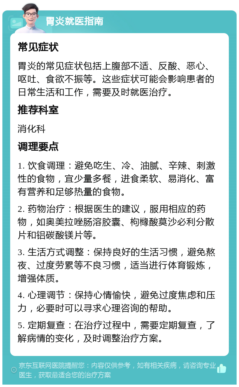 胃炎就医指南 常见症状 胃炎的常见症状包括上腹部不适、反酸、恶心、呕吐、食欲不振等。这些症状可能会影响患者的日常生活和工作，需要及时就医治疗。 推荐科室 消化科 调理要点 1. 饮食调理：避免吃生、冷、油腻、辛辣、刺激性的食物，宜少量多餐，进食柔软、易消化、富有营养和足够热量的食物。 2. 药物治疗：根据医生的建议，服用相应的药物，如奥美拉唑肠溶胶囊、枸橼酸莫沙必利分散片和铝碳酸镁片等。 3. 生活方式调整：保持良好的生活习惯，避免熬夜、过度劳累等不良习惯，适当进行体育锻炼，增强体质。 4. 心理调节：保持心情愉快，避免过度焦虑和压力，必要时可以寻求心理咨询的帮助。 5. 定期复查：在治疗过程中，需要定期复查，了解病情的变化，及时调整治疗方案。