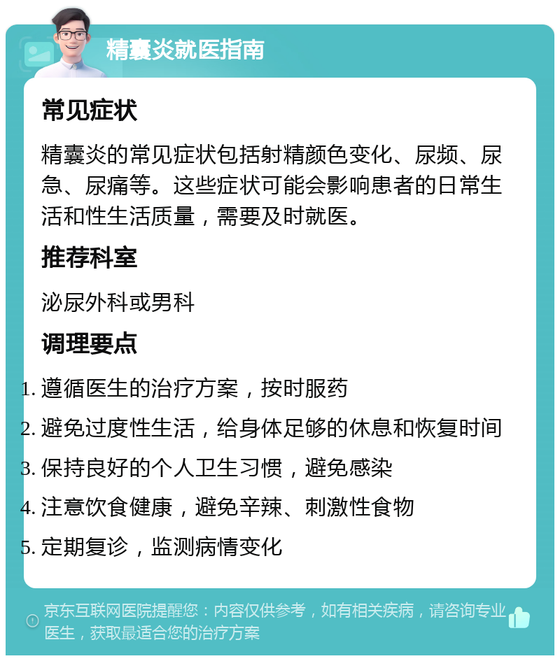 精囊炎就医指南 常见症状 精囊炎的常见症状包括射精颜色变化、尿频、尿急、尿痛等。这些症状可能会影响患者的日常生活和性生活质量，需要及时就医。 推荐科室 泌尿外科或男科 调理要点 遵循医生的治疗方案，按时服药 避免过度性生活，给身体足够的休息和恢复时间 保持良好的个人卫生习惯，避免感染 注意饮食健康，避免辛辣、刺激性食物 定期复诊，监测病情变化