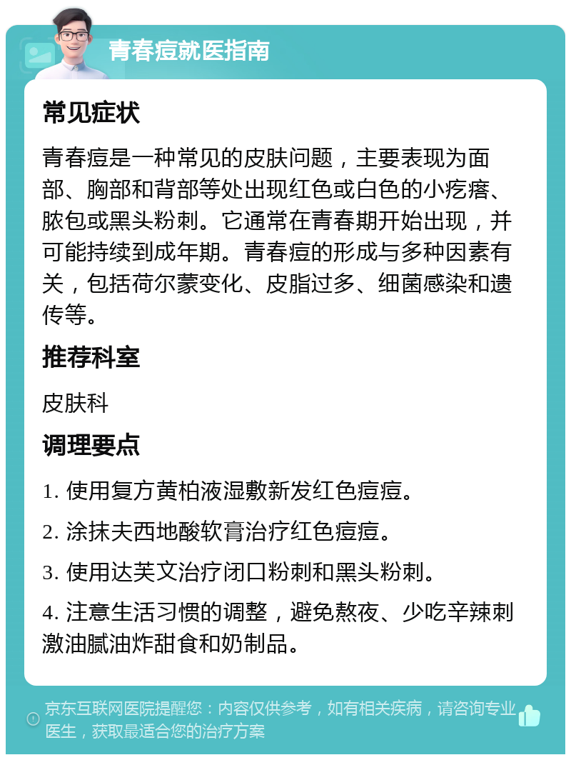 青春痘就医指南 常见症状 青春痘是一种常见的皮肤问题，主要表现为面部、胸部和背部等处出现红色或白色的小疙瘩、脓包或黑头粉刺。它通常在青春期开始出现，并可能持续到成年期。青春痘的形成与多种因素有关，包括荷尔蒙变化、皮脂过多、细菌感染和遗传等。 推荐科室 皮肤科 调理要点 1. 使用复方黄柏液湿敷新发红色痘痘。 2. 涂抹夫西地酸软膏治疗红色痘痘。 3. 使用达芙文治疗闭口粉刺和黑头粉刺。 4. 注意生活习惯的调整，避免熬夜、少吃辛辣刺激油腻油炸甜食和奶制品。