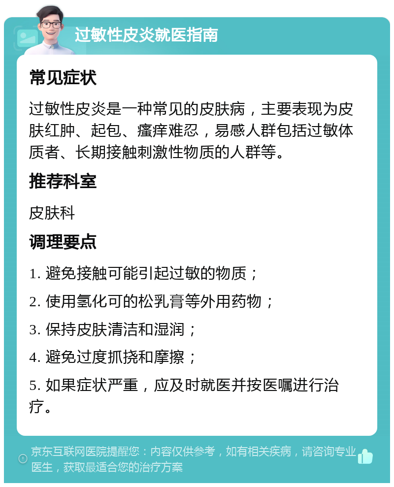 过敏性皮炎就医指南 常见症状 过敏性皮炎是一种常见的皮肤病，主要表现为皮肤红肿、起包、瘙痒难忍，易感人群包括过敏体质者、长期接触刺激性物质的人群等。 推荐科室 皮肤科 调理要点 1. 避免接触可能引起过敏的物质； 2. 使用氢化可的松乳膏等外用药物； 3. 保持皮肤清洁和湿润； 4. 避免过度抓挠和摩擦； 5. 如果症状严重，应及时就医并按医嘱进行治疗。