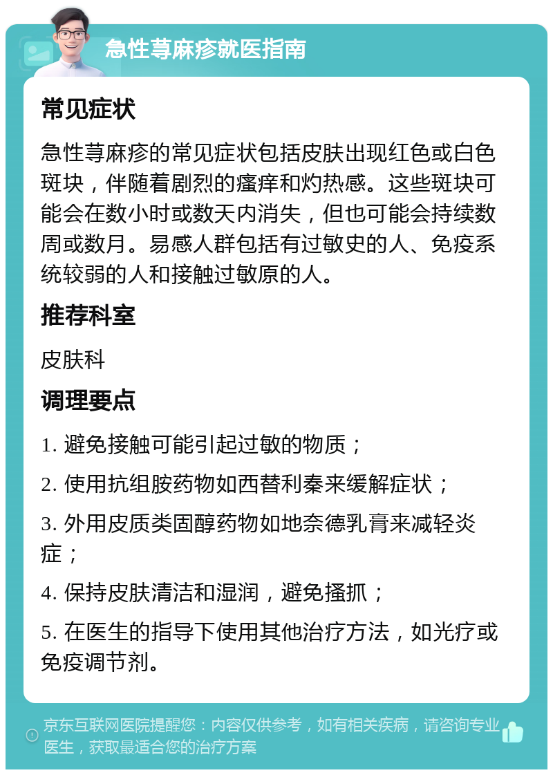 急性荨麻疹就医指南 常见症状 急性荨麻疹的常见症状包括皮肤出现红色或白色斑块，伴随着剧烈的瘙痒和灼热感。这些斑块可能会在数小时或数天内消失，但也可能会持续数周或数月。易感人群包括有过敏史的人、免疫系统较弱的人和接触过敏原的人。 推荐科室 皮肤科 调理要点 1. 避免接触可能引起过敏的物质； 2. 使用抗组胺药物如西替利秦来缓解症状； 3. 外用皮质类固醇药物如地奈德乳膏来减轻炎症； 4. 保持皮肤清洁和湿润，避免搔抓； 5. 在医生的指导下使用其他治疗方法，如光疗或免疫调节剂。