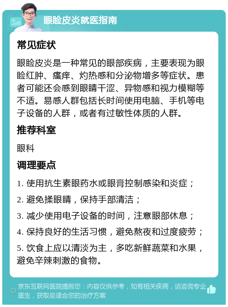 眼睑皮炎就医指南 常见症状 眼睑皮炎是一种常见的眼部疾病，主要表现为眼睑红肿、瘙痒、灼热感和分泌物增多等症状。患者可能还会感到眼睛干涩、异物感和视力模糊等不适。易感人群包括长时间使用电脑、手机等电子设备的人群，或者有过敏性体质的人群。 推荐科室 眼科 调理要点 1. 使用抗生素眼药水或眼膏控制感染和炎症； 2. 避免揉眼睛，保持手部清洁； 3. 减少使用电子设备的时间，注意眼部休息； 4. 保持良好的生活习惯，避免熬夜和过度疲劳； 5. 饮食上应以清淡为主，多吃新鲜蔬菜和水果，避免辛辣刺激的食物。