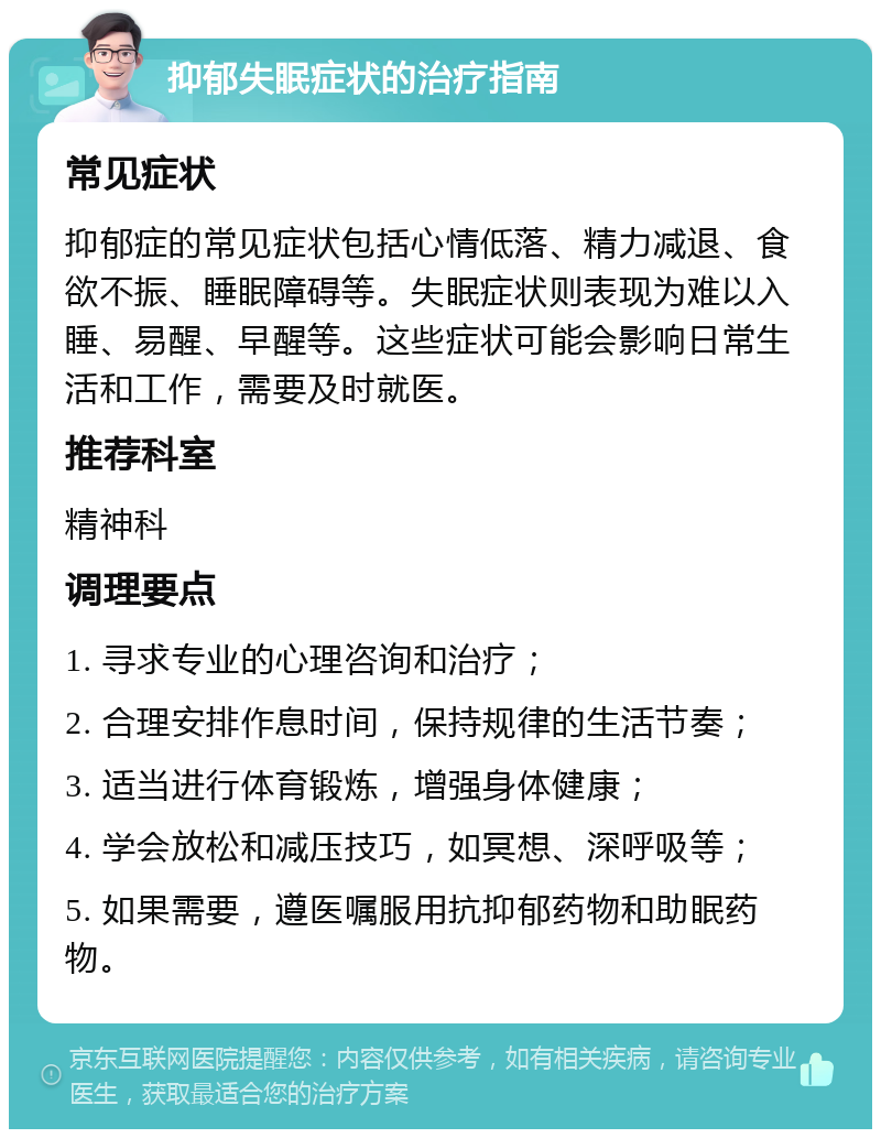 抑郁失眠症状的治疗指南 常见症状 抑郁症的常见症状包括心情低落、精力减退、食欲不振、睡眠障碍等。失眠症状则表现为难以入睡、易醒、早醒等。这些症状可能会影响日常生活和工作，需要及时就医。 推荐科室 精神科 调理要点 1. 寻求专业的心理咨询和治疗； 2. 合理安排作息时间，保持规律的生活节奏； 3. 适当进行体育锻炼，增强身体健康； 4. 学会放松和减压技巧，如冥想、深呼吸等； 5. 如果需要，遵医嘱服用抗抑郁药物和助眠药物。