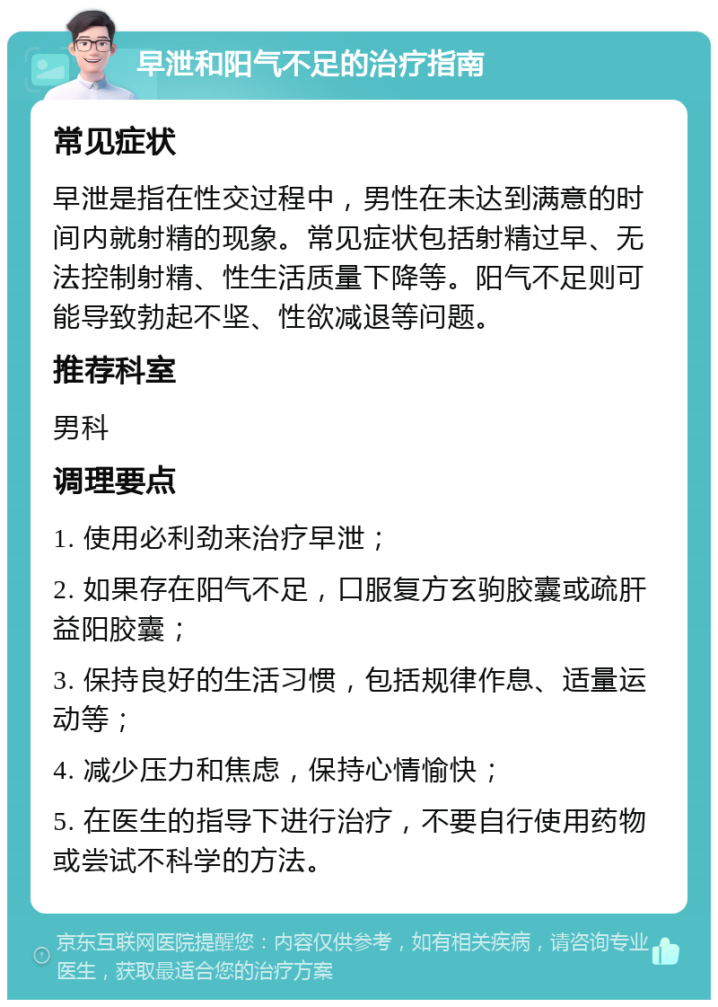 早泄和阳气不足的治疗指南 常见症状 早泄是指在性交过程中，男性在未达到满意的时间内就射精的现象。常见症状包括射精过早、无法控制射精、性生活质量下降等。阳气不足则可能导致勃起不坚、性欲减退等问题。 推荐科室 男科 调理要点 1. 使用必利劲来治疗早泄； 2. 如果存在阳气不足，口服复方玄驹胶囊或疏肝益阳胶囊； 3. 保持良好的生活习惯，包括规律作息、适量运动等； 4. 减少压力和焦虑，保持心情愉快； 5. 在医生的指导下进行治疗，不要自行使用药物或尝试不科学的方法。