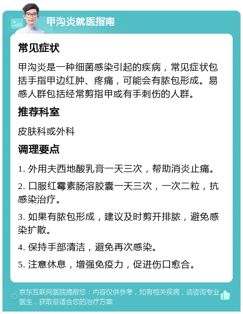 甲沟炎就医指南 常见症状 甲沟炎是一种细菌感染引起的疾病，常见症状包括手指甲边红肿、疼痛，可能会有脓包形成。易感人群包括经常剪指甲或有手刺伤的人群。 推荐科室 皮肤科或外科 调理要点 1. 外用夫西地酸乳膏一天三次，帮助消炎止痛。 2. 口服红霉素肠溶胶囊一天三次，一次二粒，抗感染治疗。 3. 如果有脓包形成，建议及时剪开排脓，避免感染扩散。 4. 保持手部清洁，避免再次感染。 5. 注意休息，增强免疫力，促进伤口愈合。