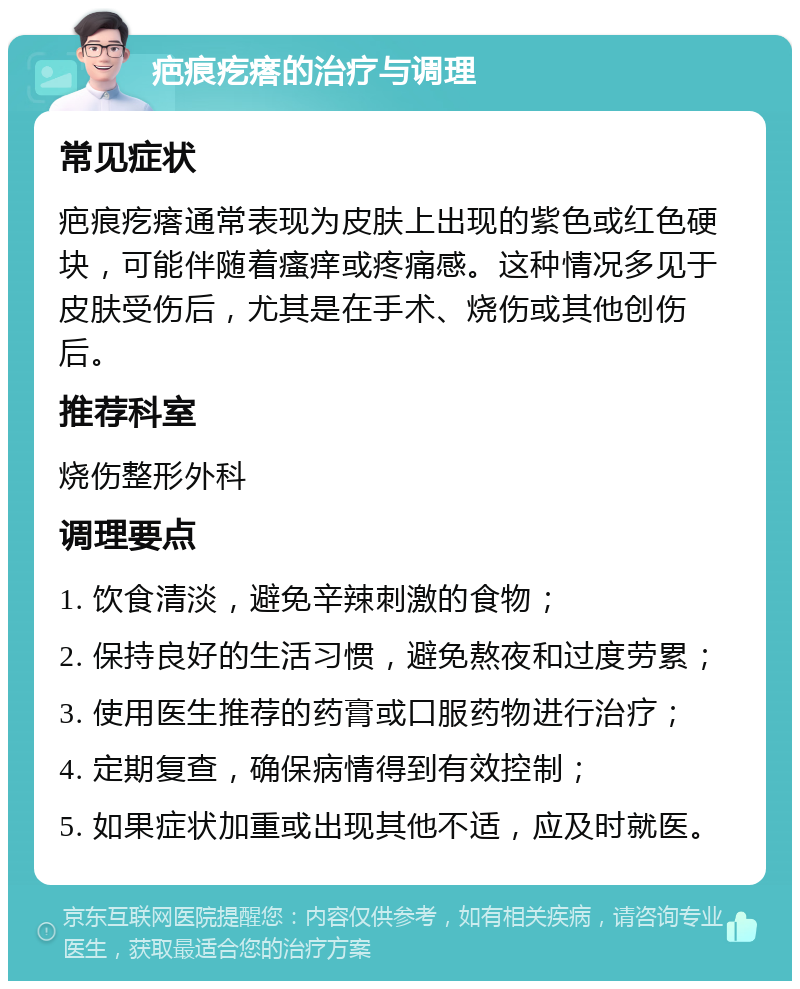 疤痕疙瘩的治疗与调理 常见症状 疤痕疙瘩通常表现为皮肤上出现的紫色或红色硬块，可能伴随着瘙痒或疼痛感。这种情况多见于皮肤受伤后，尤其是在手术、烧伤或其他创伤后。 推荐科室 烧伤整形外科 调理要点 1. 饮食清淡，避免辛辣刺激的食物； 2. 保持良好的生活习惯，避免熬夜和过度劳累； 3. 使用医生推荐的药膏或口服药物进行治疗； 4. 定期复查，确保病情得到有效控制； 5. 如果症状加重或出现其他不适，应及时就医。