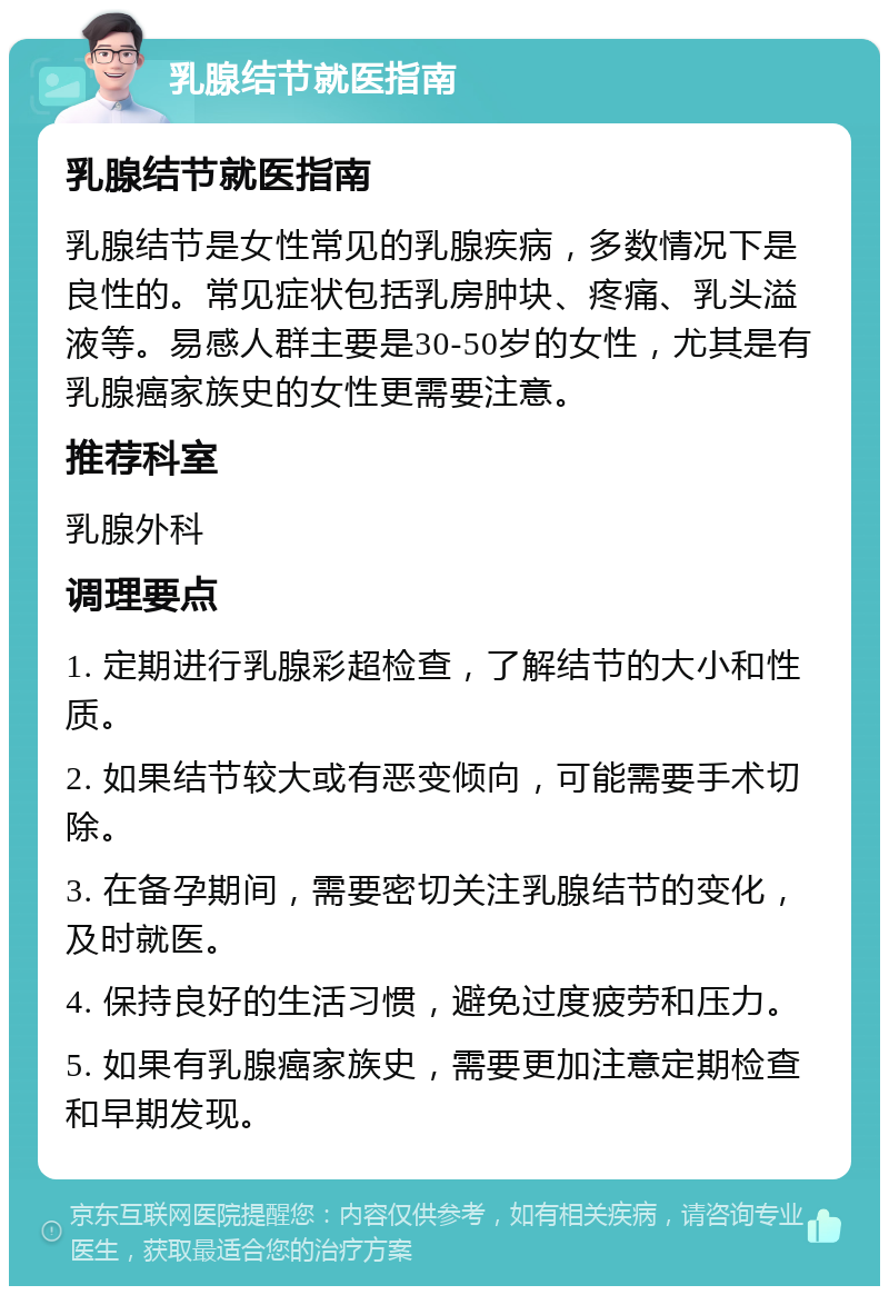 乳腺结节就医指南 乳腺结节就医指南 乳腺结节是女性常见的乳腺疾病，多数情况下是良性的。常见症状包括乳房肿块、疼痛、乳头溢液等。易感人群主要是30-50岁的女性，尤其是有乳腺癌家族史的女性更需要注意。 推荐科室 乳腺外科 调理要点 1. 定期进行乳腺彩超检查，了解结节的大小和性质。 2. 如果结节较大或有恶变倾向，可能需要手术切除。 3. 在备孕期间，需要密切关注乳腺结节的变化，及时就医。 4. 保持良好的生活习惯，避免过度疲劳和压力。 5. 如果有乳腺癌家族史，需要更加注意定期检查和早期发现。