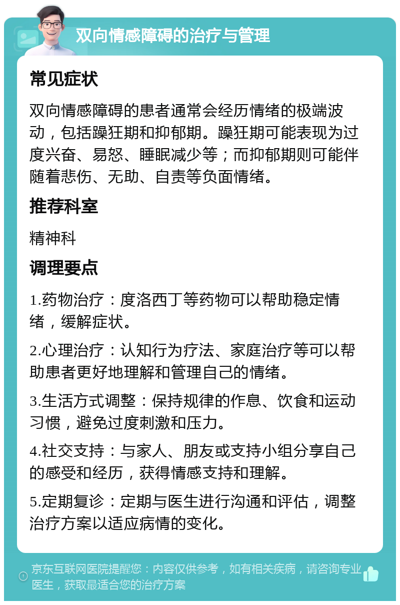 双向情感障碍的治疗与管理 常见症状 双向情感障碍的患者通常会经历情绪的极端波动，包括躁狂期和抑郁期。躁狂期可能表现为过度兴奋、易怒、睡眠减少等；而抑郁期则可能伴随着悲伤、无助、自责等负面情绪。 推荐科室 精神科 调理要点 1.药物治疗：度洛西丁等药物可以帮助稳定情绪，缓解症状。 2.心理治疗：认知行为疗法、家庭治疗等可以帮助患者更好地理解和管理自己的情绪。 3.生活方式调整：保持规律的作息、饮食和运动习惯，避免过度刺激和压力。 4.社交支持：与家人、朋友或支持小组分享自己的感受和经历，获得情感支持和理解。 5.定期复诊：定期与医生进行沟通和评估，调整治疗方案以适应病情的变化。