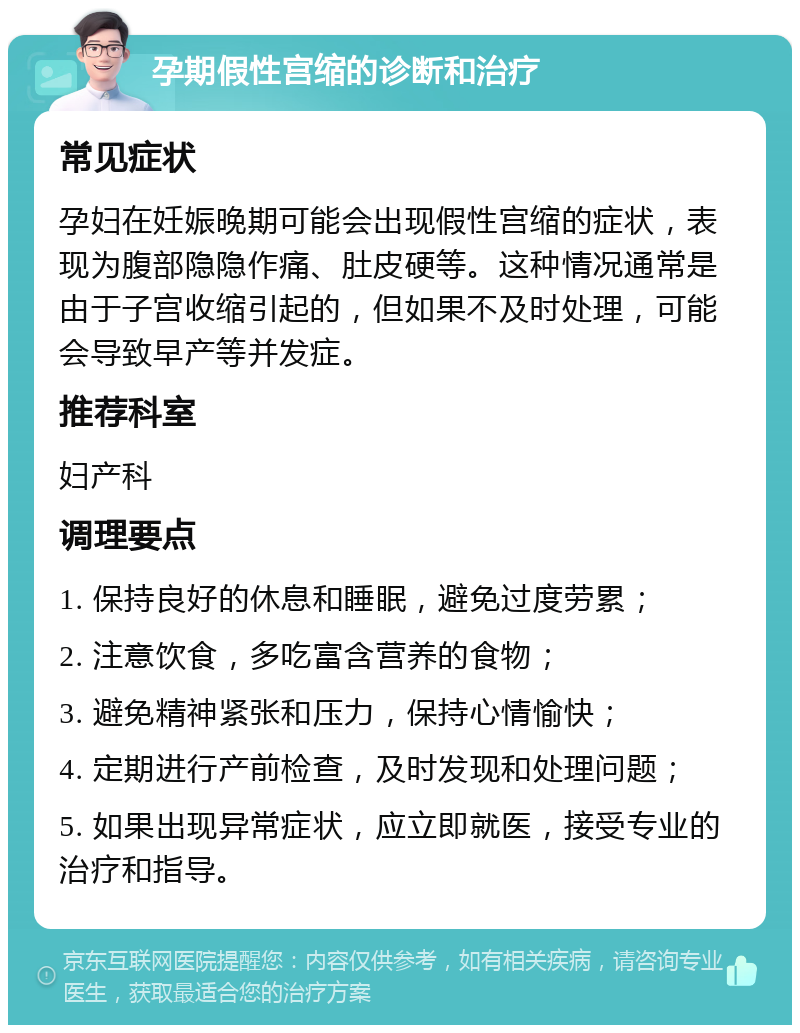 孕期假性宫缩的诊断和治疗 常见症状 孕妇在妊娠晚期可能会出现假性宫缩的症状，表现为腹部隐隐作痛、肚皮硬等。这种情况通常是由于子宫收缩引起的，但如果不及时处理，可能会导致早产等并发症。 推荐科室 妇产科 调理要点 1. 保持良好的休息和睡眠，避免过度劳累； 2. 注意饮食，多吃富含营养的食物； 3. 避免精神紧张和压力，保持心情愉快； 4. 定期进行产前检查，及时发现和处理问题； 5. 如果出现异常症状，应立即就医，接受专业的治疗和指导。