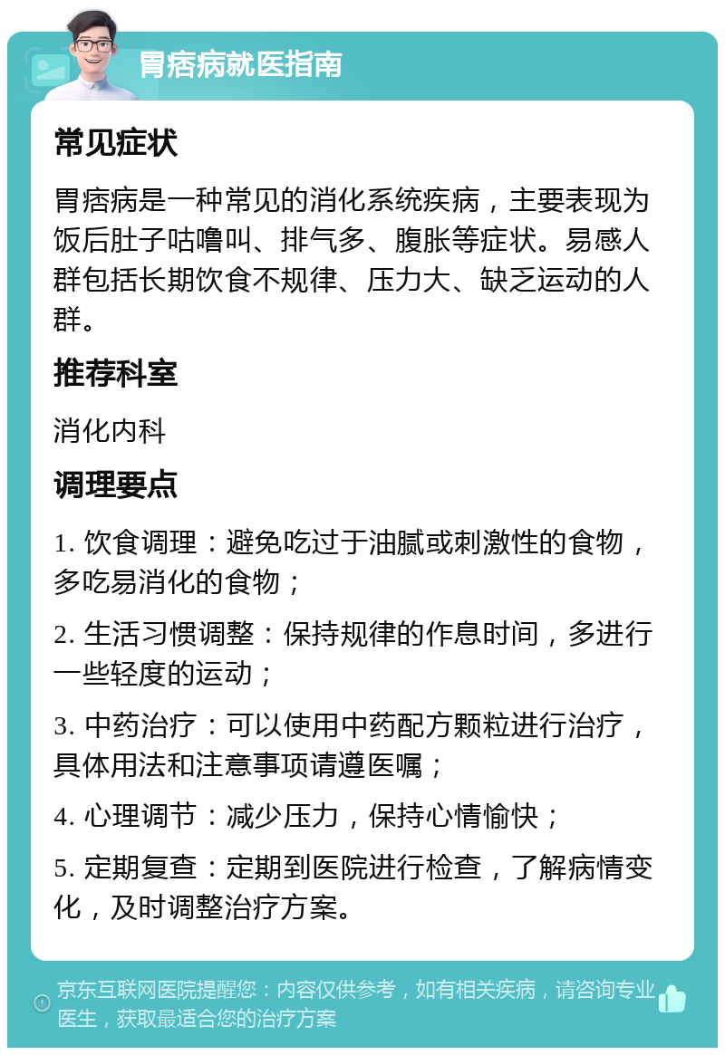 胃痞病就医指南 常见症状 胃痞病是一种常见的消化系统疾病，主要表现为饭后肚子咕噜叫、排气多、腹胀等症状。易感人群包括长期饮食不规律、压力大、缺乏运动的人群。 推荐科室 消化内科 调理要点 1. 饮食调理：避免吃过于油腻或刺激性的食物，多吃易消化的食物； 2. 生活习惯调整：保持规律的作息时间，多进行一些轻度的运动； 3. 中药治疗：可以使用中药配方颗粒进行治疗，具体用法和注意事项请遵医嘱； 4. 心理调节：减少压力，保持心情愉快； 5. 定期复查：定期到医院进行检查，了解病情变化，及时调整治疗方案。