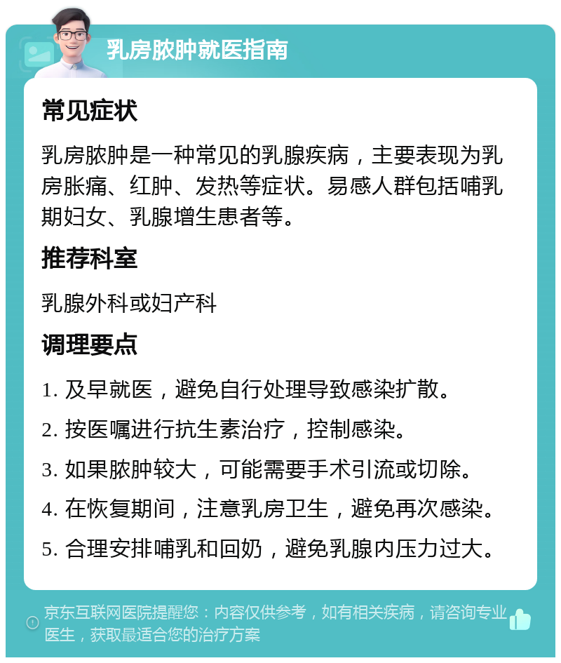 乳房脓肿就医指南 常见症状 乳房脓肿是一种常见的乳腺疾病，主要表现为乳房胀痛、红肿、发热等症状。易感人群包括哺乳期妇女、乳腺增生患者等。 推荐科室 乳腺外科或妇产科 调理要点 1. 及早就医，避免自行处理导致感染扩散。 2. 按医嘱进行抗生素治疗，控制感染。 3. 如果脓肿较大，可能需要手术引流或切除。 4. 在恢复期间，注意乳房卫生，避免再次感染。 5. 合理安排哺乳和回奶，避免乳腺内压力过大。