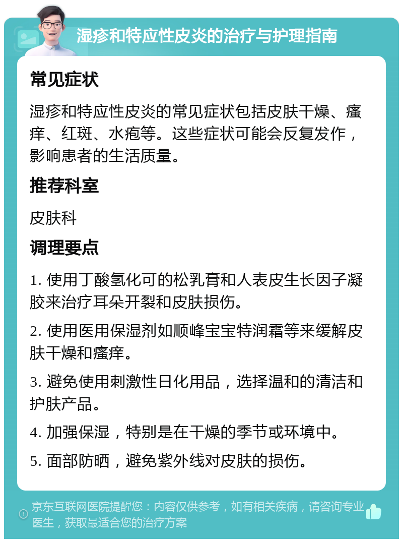 湿疹和特应性皮炎的治疗与护理指南 常见症状 湿疹和特应性皮炎的常见症状包括皮肤干燥、瘙痒、红斑、水疱等。这些症状可能会反复发作，影响患者的生活质量。 推荐科室 皮肤科 调理要点 1. 使用丁酸氢化可的松乳膏和人表皮生长因子凝胶来治疗耳朵开裂和皮肤损伤。 2. 使用医用保湿剂如顺峰宝宝特润霜等来缓解皮肤干燥和瘙痒。 3. 避免使用刺激性日化用品，选择温和的清洁和护肤产品。 4. 加强保湿，特别是在干燥的季节或环境中。 5. 面部防晒，避免紫外线对皮肤的损伤。