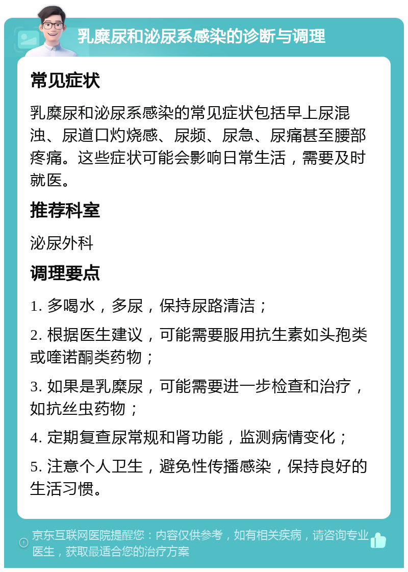 乳糜尿和泌尿系感染的诊断与调理 常见症状 乳糜尿和泌尿系感染的常见症状包括早上尿混浊、尿道口灼烧感、尿频、尿急、尿痛甚至腰部疼痛。这些症状可能会影响日常生活，需要及时就医。 推荐科室 泌尿外科 调理要点 1. 多喝水，多尿，保持尿路清洁； 2. 根据医生建议，可能需要服用抗生素如头孢类或喹诺酮类药物； 3. 如果是乳糜尿，可能需要进一步检查和治疗，如抗丝虫药物； 4. 定期复查尿常规和肾功能，监测病情变化； 5. 注意个人卫生，避免性传播感染，保持良好的生活习惯。