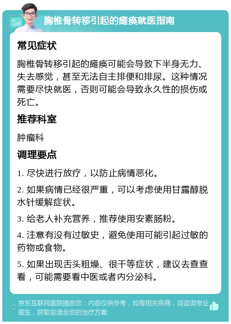 胸椎骨转移引起的瘫痪就医指南 常见症状 胸椎骨转移引起的瘫痪可能会导致下半身无力、失去感觉，甚至无法自主排便和排尿。这种情况需要尽快就医，否则可能会导致永久性的损伤或死亡。 推荐科室 肿瘤科 调理要点 1. 尽快进行放疗，以防止病情恶化。 2. 如果病情已经很严重，可以考虑使用甘露醇脱水针缓解症状。 3. 给老人补充营养，推荐使用安素肠粉。 4. 注意有没有过敏史，避免使用可能引起过敏的药物或食物。 5. 如果出现舌头粗燥、很干等症状，建议去查查看，可能需要看中医或者内分泌科。