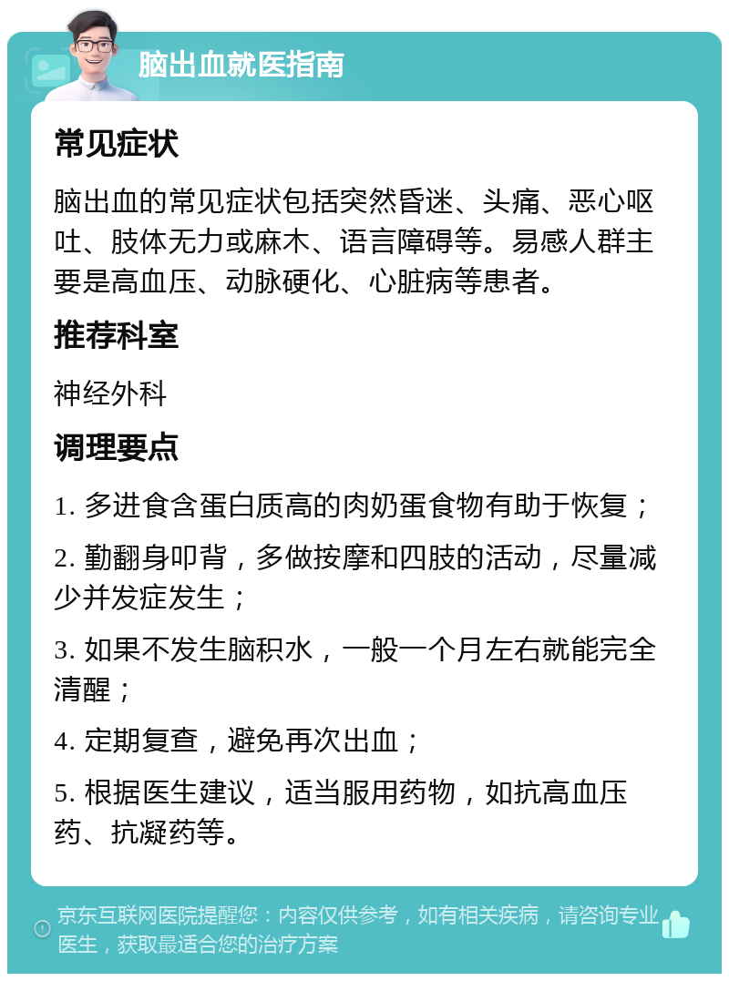 脑出血就医指南 常见症状 脑出血的常见症状包括突然昏迷、头痛、恶心呕吐、肢体无力或麻木、语言障碍等。易感人群主要是高血压、动脉硬化、心脏病等患者。 推荐科室 神经外科 调理要点 1. 多进食含蛋白质高的肉奶蛋食物有助于恢复； 2. 勤翻身叩背，多做按摩和四肢的活动，尽量减少并发症发生； 3. 如果不发生脑积水，一般一个月左右就能完全清醒； 4. 定期复查，避免再次出血； 5. 根据医生建议，适当服用药物，如抗高血压药、抗凝药等。