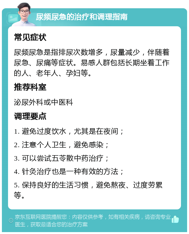 尿频尿急的治疗和调理指南 常见症状 尿频尿急是指排尿次数增多，尿量减少，伴随着尿急、尿痛等症状。易感人群包括长期坐着工作的人、老年人、孕妇等。 推荐科室 泌尿外科或中医科 调理要点 1. 避免过度饮水，尤其是在夜间； 2. 注意个人卫生，避免感染； 3. 可以尝试五苓散中药治疗； 4. 针灸治疗也是一种有效的方法； 5. 保持良好的生活习惯，避免熬夜、过度劳累等。