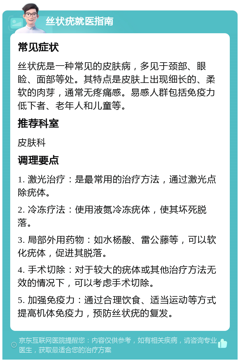 丝状疣就医指南 常见症状 丝状疣是一种常见的皮肤病，多见于颈部、眼睑、面部等处。其特点是皮肤上出现细长的、柔软的肉芽，通常无疼痛感。易感人群包括免疫力低下者、老年人和儿童等。 推荐科室 皮肤科 调理要点 1. 激光治疗：是最常用的治疗方法，通过激光点除疣体。 2. 冷冻疗法：使用液氮冷冻疣体，使其坏死脱落。 3. 局部外用药物：如水杨酸、雷公藤等，可以软化疣体，促进其脱落。 4. 手术切除：对于较大的疣体或其他治疗方法无效的情况下，可以考虑手术切除。 5. 加强免疫力：通过合理饮食、适当运动等方式提高机体免疫力，预防丝状疣的复发。