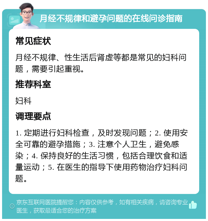 月经不规律和避孕问题的在线问诊指南 常见症状 月经不规律、性生活后肾虚等都是常见的妇科问题，需要引起重视。 推荐科室 妇科 调理要点 1. 定期进行妇科检查，及时发现问题；2. 使用安全可靠的避孕措施；3. 注意个人卫生，避免感染；4. 保持良好的生活习惯，包括合理饮食和适量运动；5. 在医生的指导下使用药物治疗妇科问题。