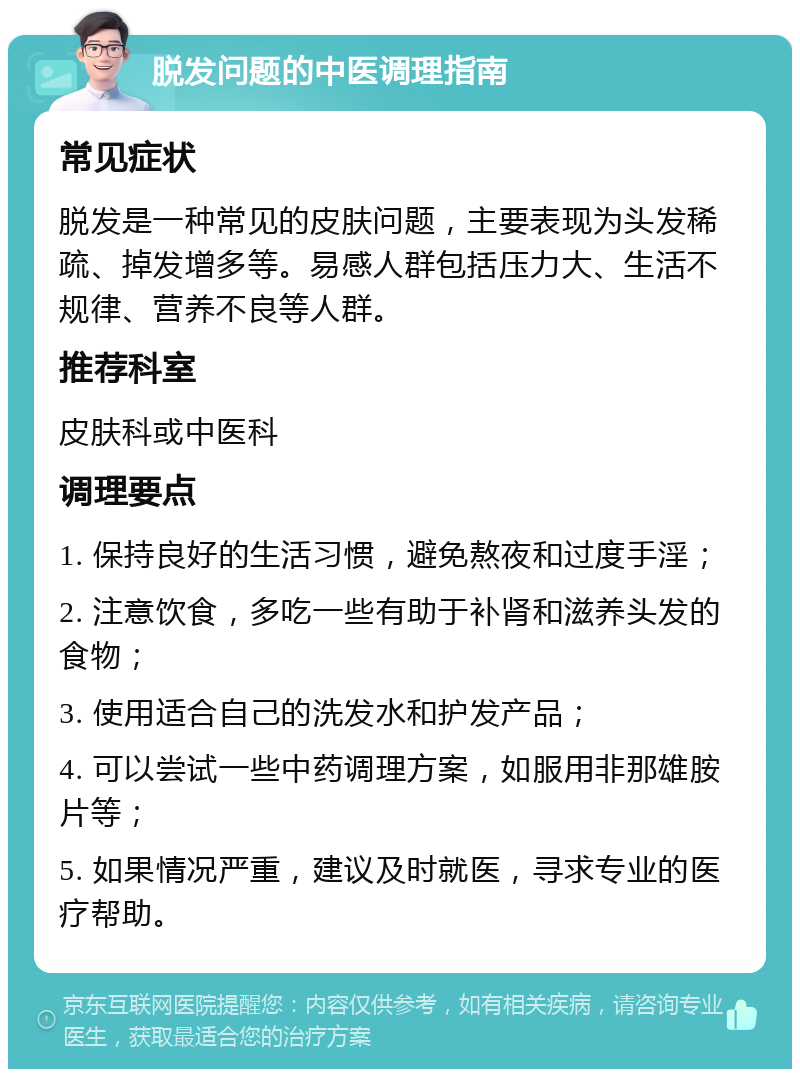 脱发问题的中医调理指南 常见症状 脱发是一种常见的皮肤问题，主要表现为头发稀疏、掉发增多等。易感人群包括压力大、生活不规律、营养不良等人群。 推荐科室 皮肤科或中医科 调理要点 1. 保持良好的生活习惯，避免熬夜和过度手淫； 2. 注意饮食，多吃一些有助于补肾和滋养头发的食物； 3. 使用适合自己的洗发水和护发产品； 4. 可以尝试一些中药调理方案，如服用非那雄胺片等； 5. 如果情况严重，建议及时就医，寻求专业的医疗帮助。