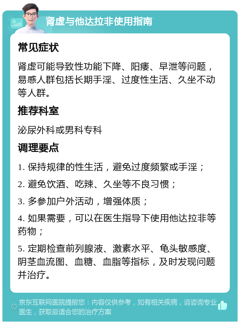 肾虚与他达拉非使用指南 常见症状 肾虚可能导致性功能下降、阳痿、早泄等问题，易感人群包括长期手淫、过度性生活、久坐不动等人群。 推荐科室 泌尿外科或男科专科 调理要点 1. 保持规律的性生活，避免过度频繁或手淫； 2. 避免饮酒、吃辣、久坐等不良习惯； 3. 多参加户外活动，增强体质； 4. 如果需要，可以在医生指导下使用他达拉非等药物； 5. 定期检查前列腺液、激素水平、龟头敏感度、阴茎血流图、血糖、血脂等指标，及时发现问题并治疗。