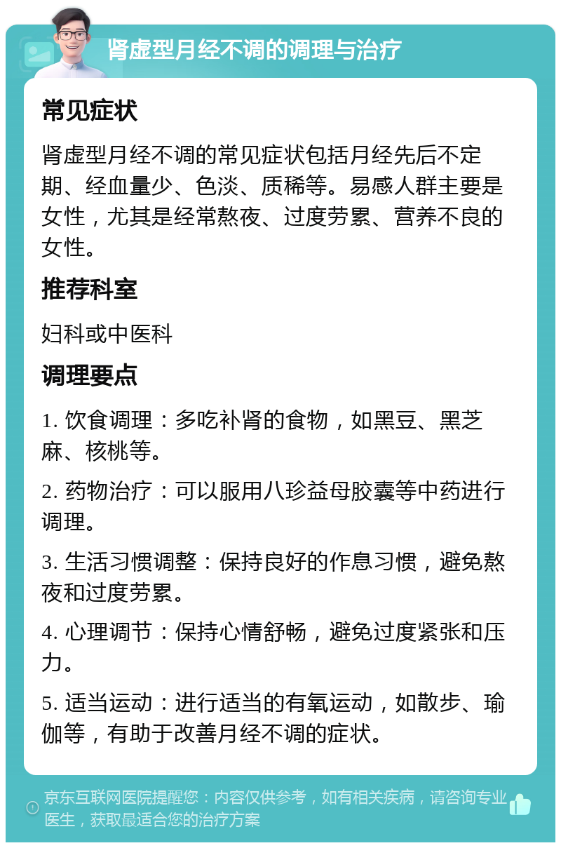 肾虚型月经不调的调理与治疗 常见症状 肾虚型月经不调的常见症状包括月经先后不定期、经血量少、色淡、质稀等。易感人群主要是女性，尤其是经常熬夜、过度劳累、营养不良的女性。 推荐科室 妇科或中医科 调理要点 1. 饮食调理：多吃补肾的食物，如黑豆、黑芝麻、核桃等。 2. 药物治疗：可以服用八珍益母胶囊等中药进行调理。 3. 生活习惯调整：保持良好的作息习惯，避免熬夜和过度劳累。 4. 心理调节：保持心情舒畅，避免过度紧张和压力。 5. 适当运动：进行适当的有氧运动，如散步、瑜伽等，有助于改善月经不调的症状。