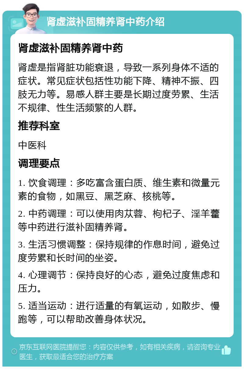 肾虚滋补固精养肾中药介绍 肾虚滋补固精养肾中药 肾虚是指肾脏功能衰退，导致一系列身体不适的症状。常见症状包括性功能下降、精神不振、四肢无力等。易感人群主要是长期过度劳累、生活不规律、性生活频繁的人群。 推荐科室 中医科 调理要点 1. 饮食调理：多吃富含蛋白质、维生素和微量元素的食物，如黑豆、黑芝麻、核桃等。 2. 中药调理：可以使用肉苁蓉、枸杞子、淫羊藿等中药进行滋补固精养肾。 3. 生活习惯调整：保持规律的作息时间，避免过度劳累和长时间的坐姿。 4. 心理调节：保持良好的心态，避免过度焦虑和压力。 5. 适当运动：进行适量的有氧运动，如散步、慢跑等，可以帮助改善身体状况。