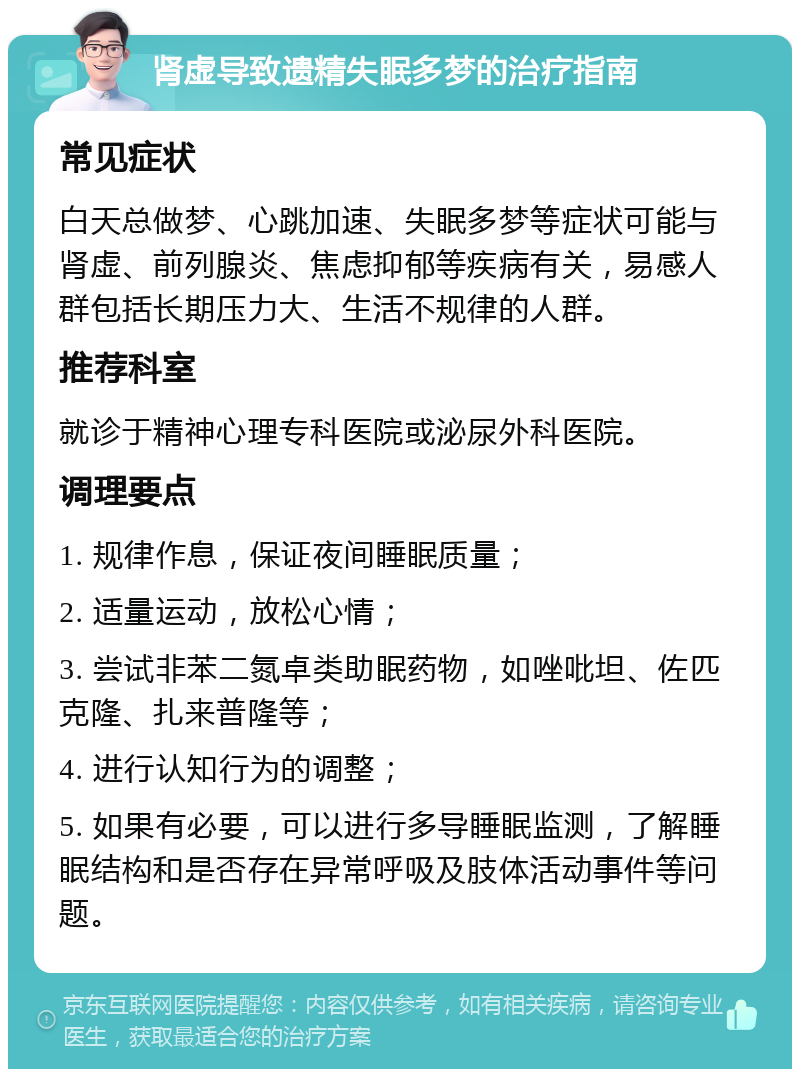 肾虚导致遗精失眠多梦的治疗指南 常见症状 白天总做梦、心跳加速、失眠多梦等症状可能与肾虚、前列腺炎、焦虑抑郁等疾病有关，易感人群包括长期压力大、生活不规律的人群。 推荐科室 就诊于精神心理专科医院或泌尿外科医院。 调理要点 1. 规律作息，保证夜间睡眠质量； 2. 适量运动，放松心情； 3. 尝试非苯二氮卓类助眠药物，如唑吡坦、佐匹克隆、扎来普隆等； 4. 进行认知行为的调整； 5. 如果有必要，可以进行多导睡眠监测，了解睡眠结构和是否存在异常呼吸及肢体活动事件等问题。