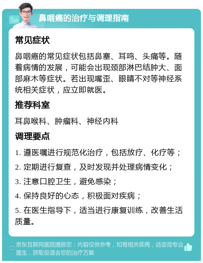 鼻咽癌的治疗与调理指南 常见症状 鼻咽癌的常见症状包括鼻塞、耳鸣、头痛等。随着病情的发展，可能会出现颈部淋巴结肿大、面部麻木等症状。若出现嘴歪、眼睛不对等神经系统相关症状，应立即就医。 推荐科室 耳鼻喉科、肿瘤科、神经内科 调理要点 1. 遵医嘱进行规范化治疗，包括放疗、化疗等； 2. 定期进行复查，及时发现并处理病情变化； 3. 注意口腔卫生，避免感染； 4. 保持良好的心态，积极面对疾病； 5. 在医生指导下，适当进行康复训练，改善生活质量。