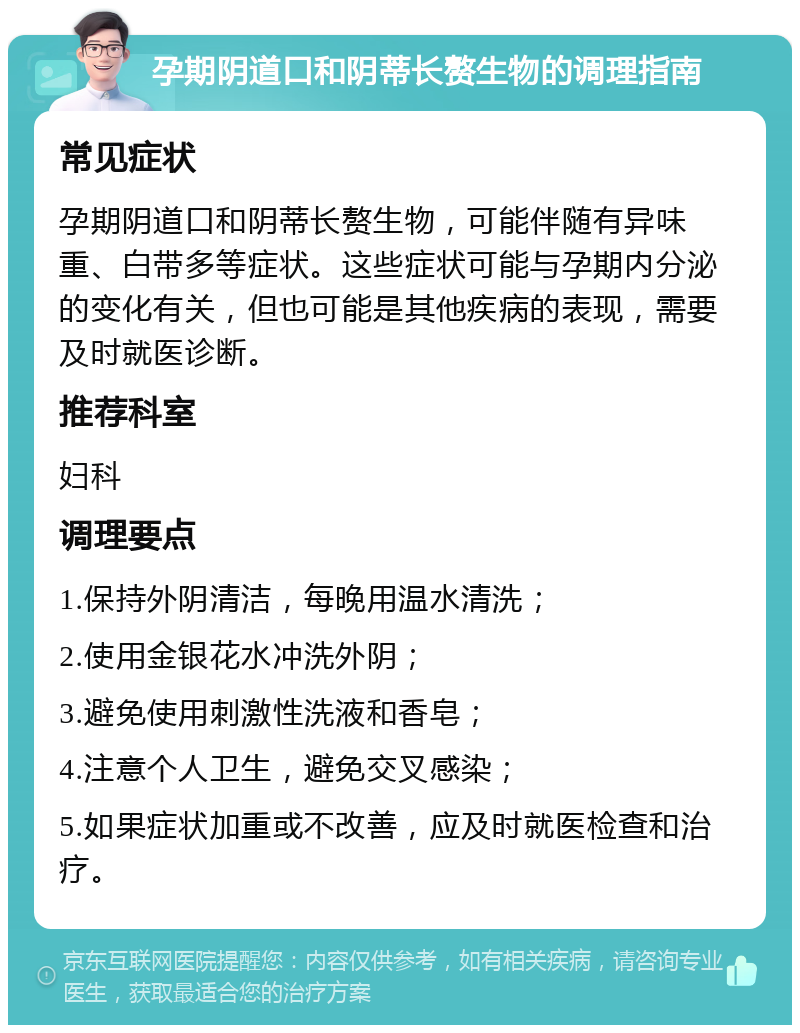 孕期阴道口和阴蒂长赘生物的调理指南 常见症状 孕期阴道口和阴蒂长赘生物，可能伴随有异味重、白带多等症状。这些症状可能与孕期内分泌的变化有关，但也可能是其他疾病的表现，需要及时就医诊断。 推荐科室 妇科 调理要点 1.保持外阴清洁，每晚用温水清洗； 2.使用金银花水冲洗外阴； 3.避免使用刺激性洗液和香皂； 4.注意个人卫生，避免交叉感染； 5.如果症状加重或不改善，应及时就医检查和治疗。