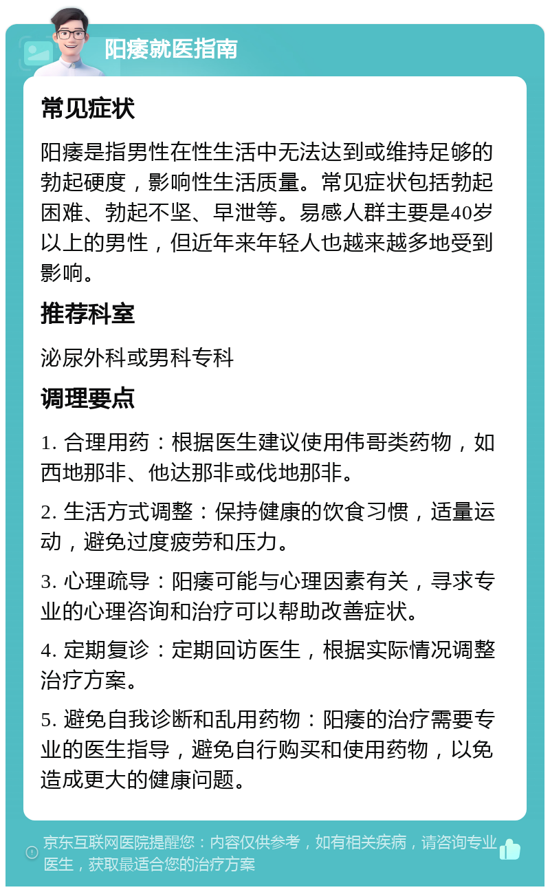 阳痿就医指南 常见症状 阳痿是指男性在性生活中无法达到或维持足够的勃起硬度，影响性生活质量。常见症状包括勃起困难、勃起不坚、早泄等。易感人群主要是40岁以上的男性，但近年来年轻人也越来越多地受到影响。 推荐科室 泌尿外科或男科专科 调理要点 1. 合理用药：根据医生建议使用伟哥类药物，如西地那非、他达那非或伐地那非。 2. 生活方式调整：保持健康的饮食习惯，适量运动，避免过度疲劳和压力。 3. 心理疏导：阳痿可能与心理因素有关，寻求专业的心理咨询和治疗可以帮助改善症状。 4. 定期复诊：定期回访医生，根据实际情况调整治疗方案。 5. 避免自我诊断和乱用药物：阳痿的治疗需要专业的医生指导，避免自行购买和使用药物，以免造成更大的健康问题。