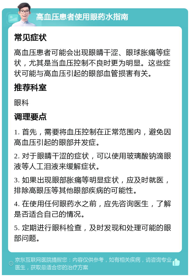 高血压患者使用眼药水指南 常见症状 高血压患者可能会出现眼睛干涩、眼球胀痛等症状，尤其是当血压控制不良时更为明显。这些症状可能与高血压引起的眼部血管损害有关。 推荐科室 眼科 调理要点 1. 首先，需要将血压控制在正常范围内，避免因高血压引起的眼部并发症。 2. 对于眼睛干涩的症状，可以使用玻璃酸钠滴眼液等人工泪液来缓解症状。 3. 如果出现眼部胀痛等明显症状，应及时就医，排除高眼压等其他眼部疾病的可能性。 4. 在使用任何眼药水之前，应先咨询医生，了解是否适合自己的情况。 5. 定期进行眼科检查，及时发现和处理可能的眼部问题。