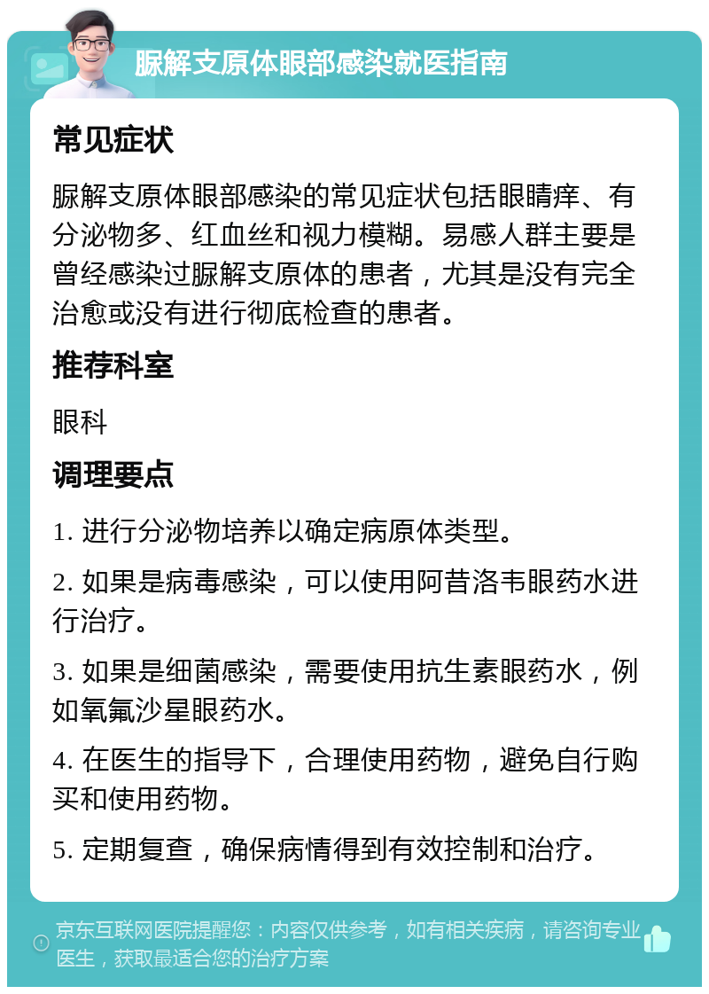 脲解支原体眼部感染就医指南 常见症状 脲解支原体眼部感染的常见症状包括眼睛痒、有分泌物多、红血丝和视力模糊。易感人群主要是曾经感染过脲解支原体的患者，尤其是没有完全治愈或没有进行彻底检查的患者。 推荐科室 眼科 调理要点 1. 进行分泌物培养以确定病原体类型。 2. 如果是病毒感染，可以使用阿昔洛韦眼药水进行治疗。 3. 如果是细菌感染，需要使用抗生素眼药水，例如氧氟沙星眼药水。 4. 在医生的指导下，合理使用药物，避免自行购买和使用药物。 5. 定期复查，确保病情得到有效控制和治疗。