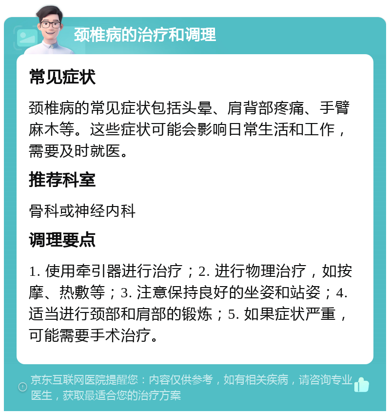 颈椎病的治疗和调理 常见症状 颈椎病的常见症状包括头晕、肩背部疼痛、手臂麻木等。这些症状可能会影响日常生活和工作，需要及时就医。 推荐科室 骨科或神经内科 调理要点 1. 使用牵引器进行治疗；2. 进行物理治疗，如按摩、热敷等；3. 注意保持良好的坐姿和站姿；4. 适当进行颈部和肩部的锻炼；5. 如果症状严重，可能需要手术治疗。