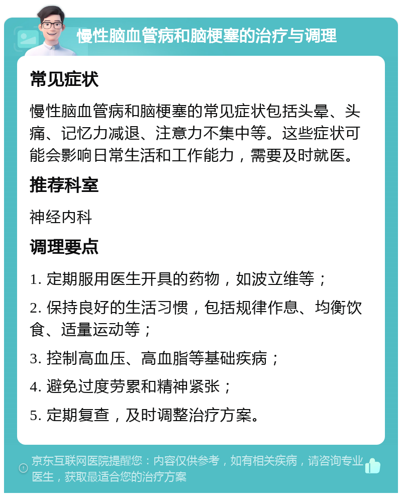 慢性脑血管病和脑梗塞的治疗与调理 常见症状 慢性脑血管病和脑梗塞的常见症状包括头晕、头痛、记忆力减退、注意力不集中等。这些症状可能会影响日常生活和工作能力，需要及时就医。 推荐科室 神经内科 调理要点 1. 定期服用医生开具的药物，如波立维等； 2. 保持良好的生活习惯，包括规律作息、均衡饮食、适量运动等； 3. 控制高血压、高血脂等基础疾病； 4. 避免过度劳累和精神紧张； 5. 定期复查，及时调整治疗方案。