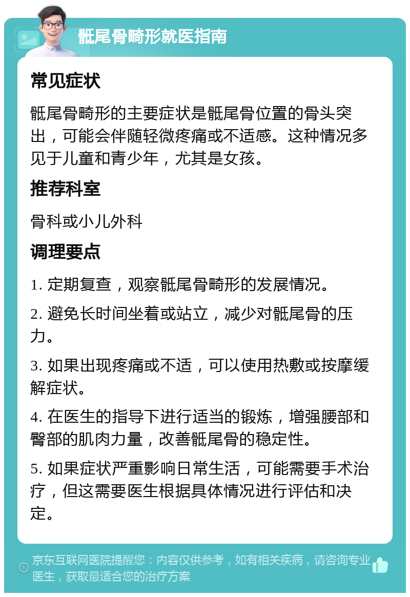 骶尾骨畸形就医指南 常见症状 骶尾骨畸形的主要症状是骶尾骨位置的骨头突出，可能会伴随轻微疼痛或不适感。这种情况多见于儿童和青少年，尤其是女孩。 推荐科室 骨科或小儿外科 调理要点 1. 定期复查，观察骶尾骨畸形的发展情况。 2. 避免长时间坐着或站立，减少对骶尾骨的压力。 3. 如果出现疼痛或不适，可以使用热敷或按摩缓解症状。 4. 在医生的指导下进行适当的锻炼，增强腰部和臀部的肌肉力量，改善骶尾骨的稳定性。 5. 如果症状严重影响日常生活，可能需要手术治疗，但这需要医生根据具体情况进行评估和决定。