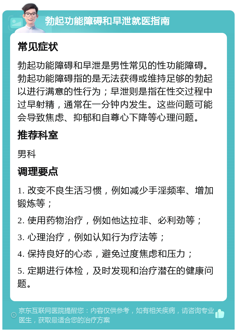 勃起功能障碍和早泄就医指南 常见症状 勃起功能障碍和早泄是男性常见的性功能障碍。勃起功能障碍指的是无法获得或维持足够的勃起以进行满意的性行为；早泄则是指在性交过程中过早射精，通常在一分钟内发生。这些问题可能会导致焦虑、抑郁和自尊心下降等心理问题。 推荐科室 男科 调理要点 1. 改变不良生活习惯，例如减少手淫频率、增加锻炼等； 2. 使用药物治疗，例如他达拉非、必利劲等； 3. 心理治疗，例如认知行为疗法等； 4. 保持良好的心态，避免过度焦虑和压力； 5. 定期进行体检，及时发现和治疗潜在的健康问题。