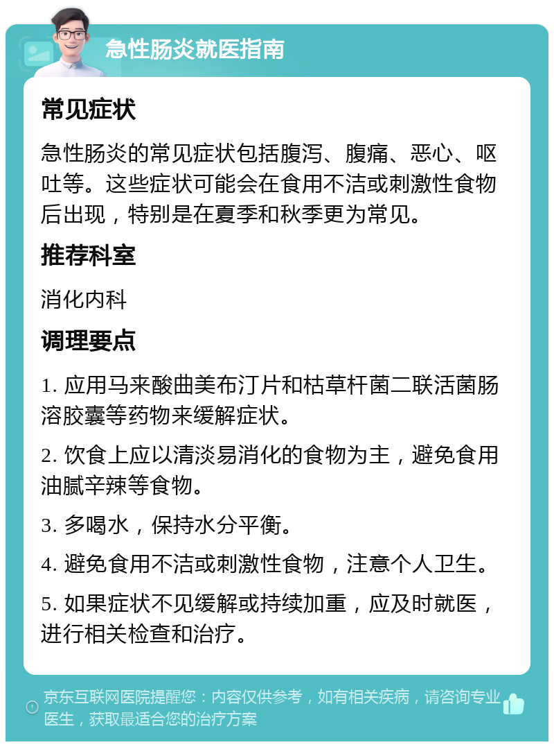 急性肠炎就医指南 常见症状 急性肠炎的常见症状包括腹泻、腹痛、恶心、呕吐等。这些症状可能会在食用不洁或刺激性食物后出现，特别是在夏季和秋季更为常见。 推荐科室 消化内科 调理要点 1. 应用马来酸曲美布汀片和枯草杆菌二联活菌肠溶胶囊等药物来缓解症状。 2. 饮食上应以清淡易消化的食物为主，避免食用油腻辛辣等食物。 3. 多喝水，保持水分平衡。 4. 避免食用不洁或刺激性食物，注意个人卫生。 5. 如果症状不见缓解或持续加重，应及时就医，进行相关检查和治疗。