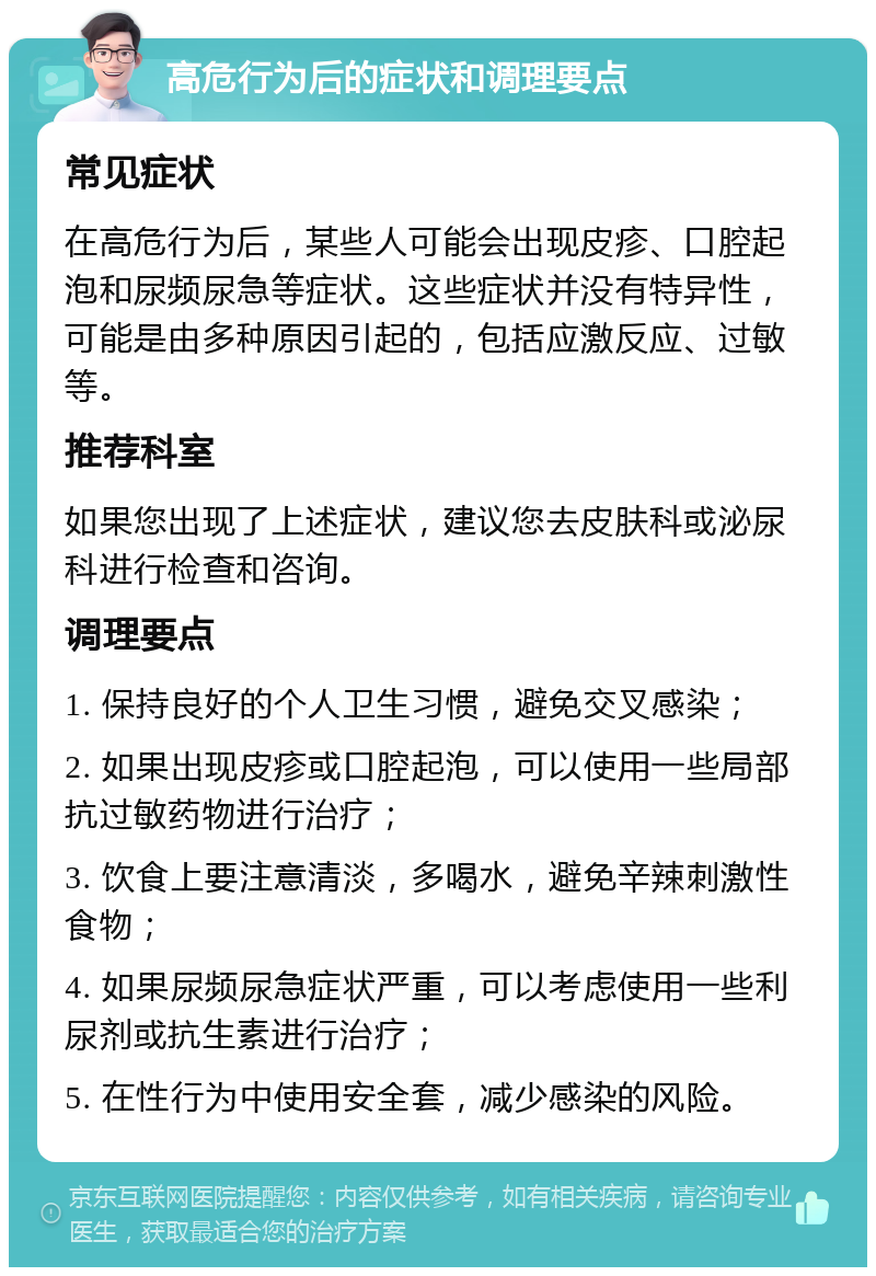 高危行为后的症状和调理要点 常见症状 在高危行为后，某些人可能会出现皮疹、口腔起泡和尿频尿急等症状。这些症状并没有特异性，可能是由多种原因引起的，包括应激反应、过敏等。 推荐科室 如果您出现了上述症状，建议您去皮肤科或泌尿科进行检查和咨询。 调理要点 1. 保持良好的个人卫生习惯，避免交叉感染； 2. 如果出现皮疹或口腔起泡，可以使用一些局部抗过敏药物进行治疗； 3. 饮食上要注意清淡，多喝水，避免辛辣刺激性食物； 4. 如果尿频尿急症状严重，可以考虑使用一些利尿剂或抗生素进行治疗； 5. 在性行为中使用安全套，减少感染的风险。