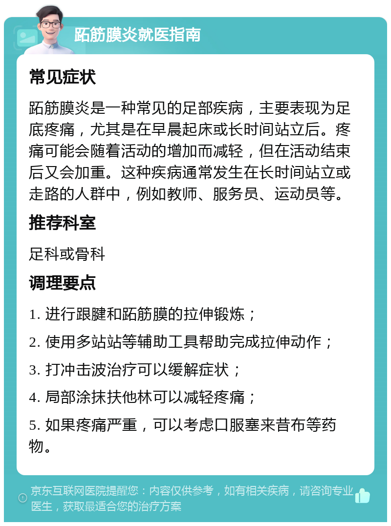 跖筋膜炎就医指南 常见症状 跖筋膜炎是一种常见的足部疾病，主要表现为足底疼痛，尤其是在早晨起床或长时间站立后。疼痛可能会随着活动的增加而减轻，但在活动结束后又会加重。这种疾病通常发生在长时间站立或走路的人群中，例如教师、服务员、运动员等。 推荐科室 足科或骨科 调理要点 1. 进行跟腱和跖筋膜的拉伸锻炼； 2. 使用多站站等辅助工具帮助完成拉伸动作； 3. 打冲击波治疗可以缓解症状； 4. 局部涂抹扶他林可以减轻疼痛； 5. 如果疼痛严重，可以考虑口服塞来昔布等药物。