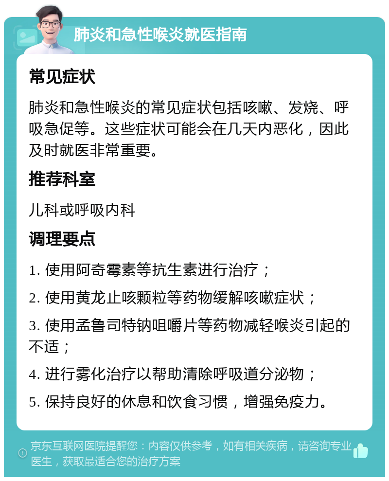 肺炎和急性喉炎就医指南 常见症状 肺炎和急性喉炎的常见症状包括咳嗽、发烧、呼吸急促等。这些症状可能会在几天内恶化，因此及时就医非常重要。 推荐科室 儿科或呼吸内科 调理要点 1. 使用阿奇霉素等抗生素进行治疗； 2. 使用黄龙止咳颗粒等药物缓解咳嗽症状； 3. 使用孟鲁司特钠咀嚼片等药物减轻喉炎引起的不适； 4. 进行雾化治疗以帮助清除呼吸道分泌物； 5. 保持良好的休息和饮食习惯，增强免疫力。