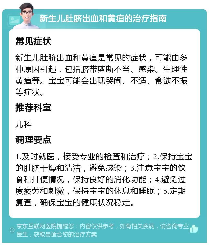 新生儿肚脐出血和黄疸的治疗指南 常见症状 新生儿肚脐出血和黄疸是常见的症状，可能由多种原因引起，包括脐带剪断不当、感染、生理性黄疸等。宝宝可能会出现哭闹、不适、食欲不振等症状。 推荐科室 儿科 调理要点 1.及时就医，接受专业的检查和治疗；2.保持宝宝的肚脐干燥和清洁，避免感染；3.注意宝宝的饮食和排便情况，保持良好的消化功能；4.避免过度疲劳和刺激，保持宝宝的休息和睡眠；5.定期复查，确保宝宝的健康状况稳定。