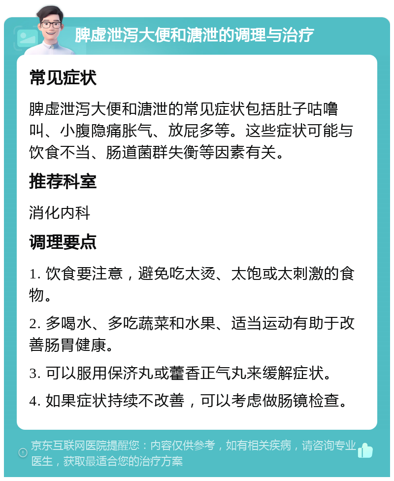 脾虚泄泻大便和溏泄的调理与治疗 常见症状 脾虚泄泻大便和溏泄的常见症状包括肚子咕噜叫、小腹隐痛胀气、放屁多等。这些症状可能与饮食不当、肠道菌群失衡等因素有关。 推荐科室 消化内科 调理要点 1. 饮食要注意，避免吃太烫、太饱或太刺激的食物。 2. 多喝水、多吃蔬菜和水果、适当运动有助于改善肠胃健康。 3. 可以服用保济丸或藿香正气丸来缓解症状。 4. 如果症状持续不改善，可以考虑做肠镜检查。